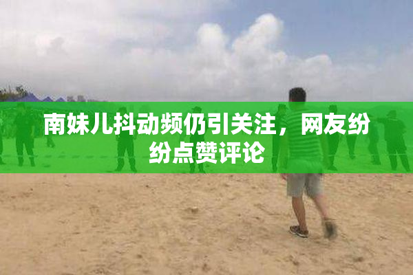 南妹儿抖动频仍引关注，网友纷纷点赞评论
