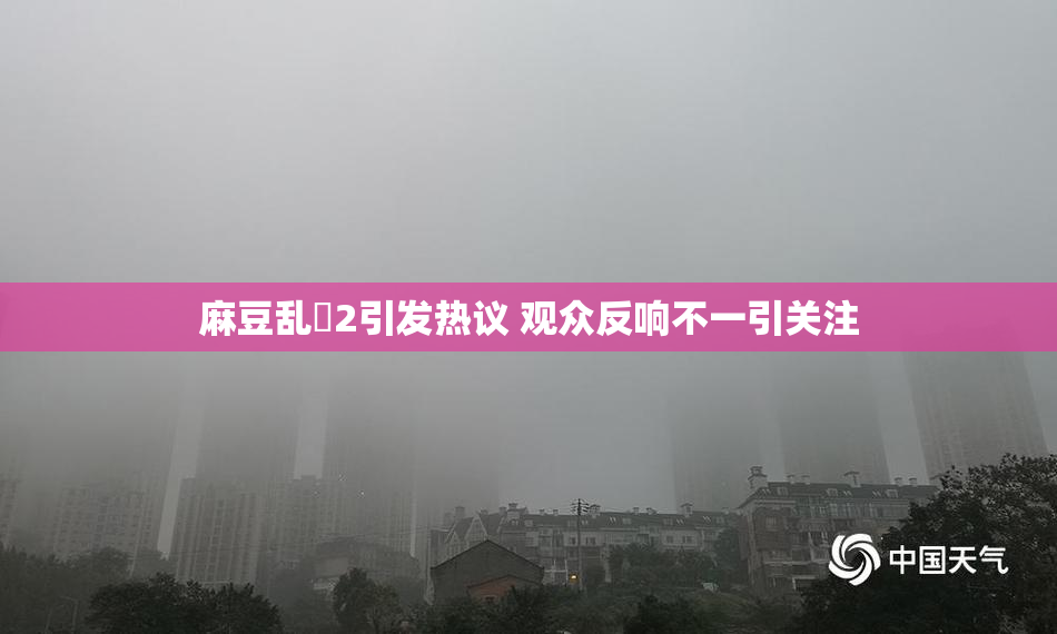麻豆乱婬2引发热议 观众反响不一引关注