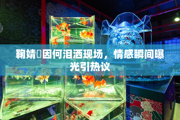 鞠婧祎因何泪洒现场，情感瞬间曝光引热议