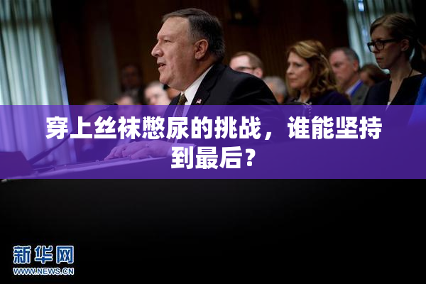 穿上丝袜憋尿的挑战，谁能坚持到最后？