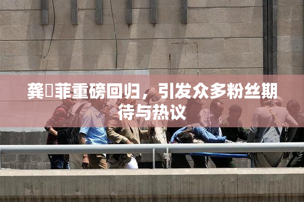 龚玥菲重磅回归，引发众多粉丝期待与热议