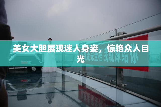 美女大胆展现迷人身姿，惊艳众人目光