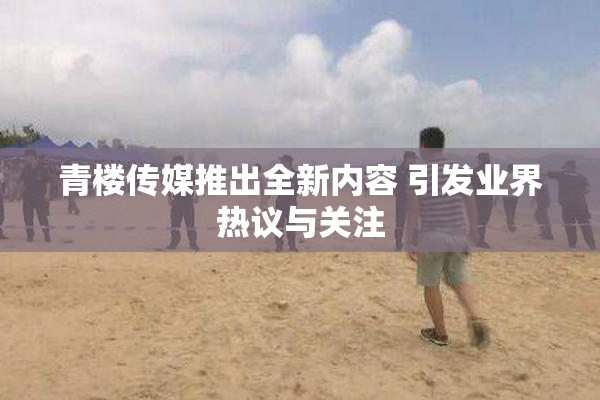 青楼传媒推出全新内容 引发业界热议与关注