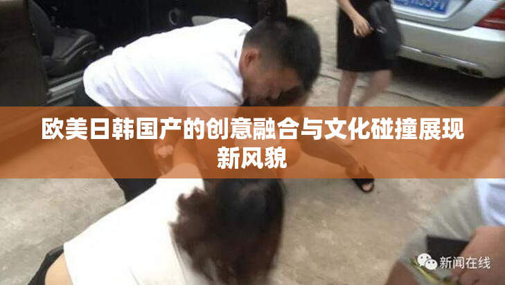 欧美日韩国产的创意融合与文化碰撞展现新风貌