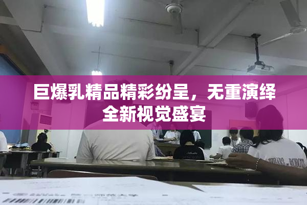 巨爆乳精品精彩纷呈，无重演绎全新视觉盛宴