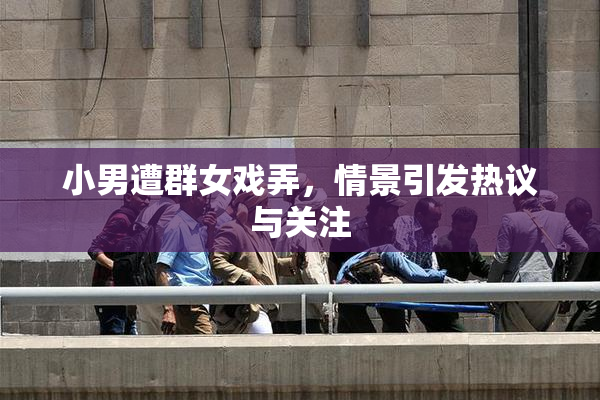 小男遭群女戏弄，情景引发热议与关注