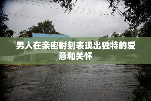 男人在亲密时刻表现出独特的爱意和关怀