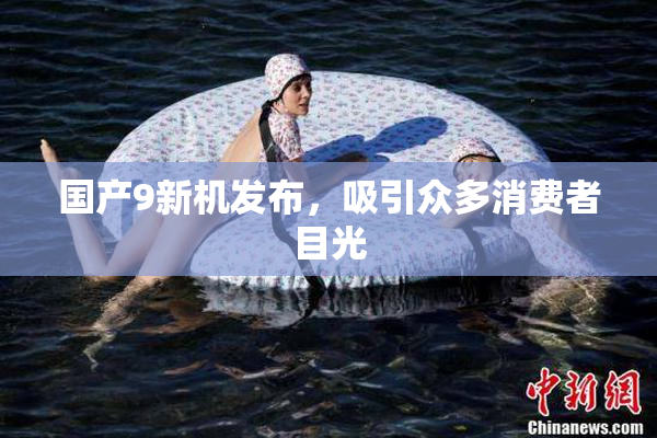 国产9新机发布，吸引众多消费者目光