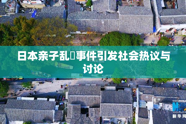 日本亲子乱婬事件引发社会热议与讨论