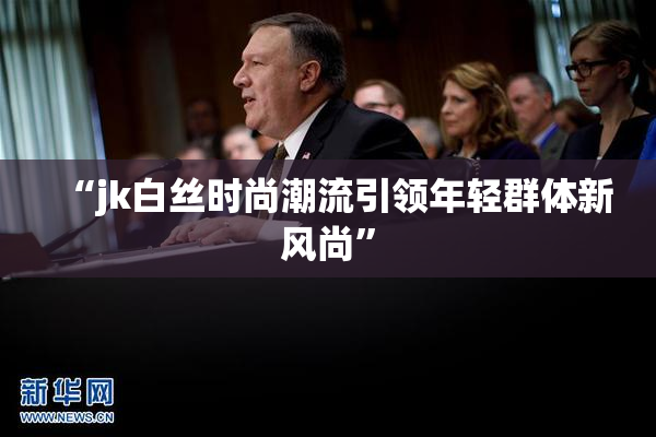 “jk白丝时尚潮流引领年轻群体新风尚”