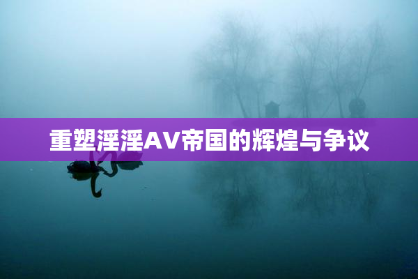 重塑淫淫AV帝国的辉煌与争议