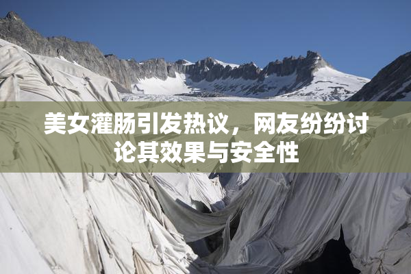 美女灌肠引发热议，网友纷纷讨论其效果与安全性