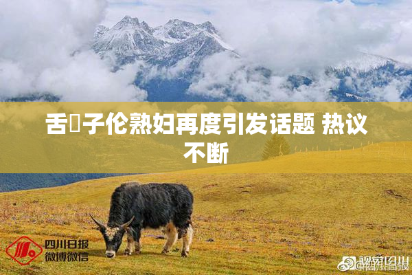 舌乚子伦熟妇再度引发话题 热议不断