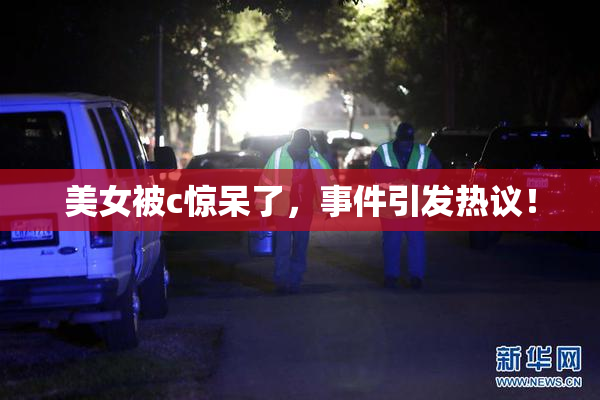 美女被c惊呆了，事件引发热议！