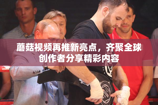 蘑菇视频再推新亮点，齐聚全球创作者分享精彩内容