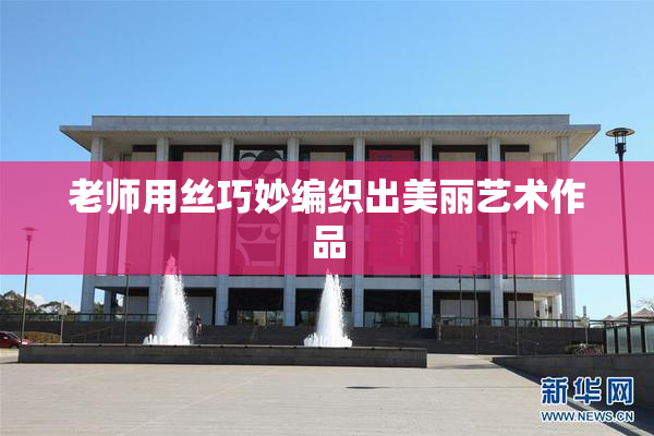 老师用丝巧妙编织出美丽艺术作品