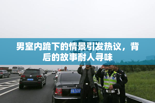 男室内跪下的情景引发热议，背后的故事耐人寻味