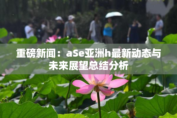 重磅新闻：aSe亚洲h最新动态与未来展望总结分析