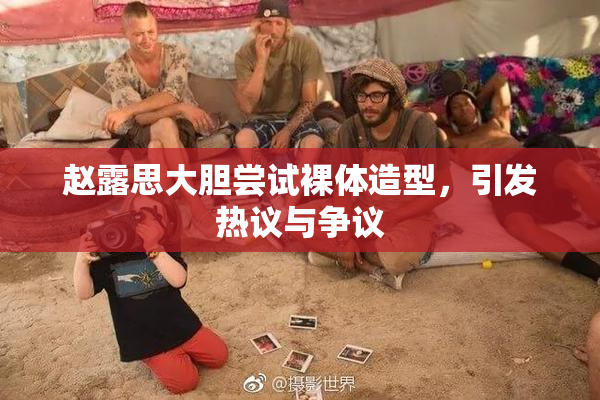 赵露思大胆尝试裸体造型，引发热议与争议