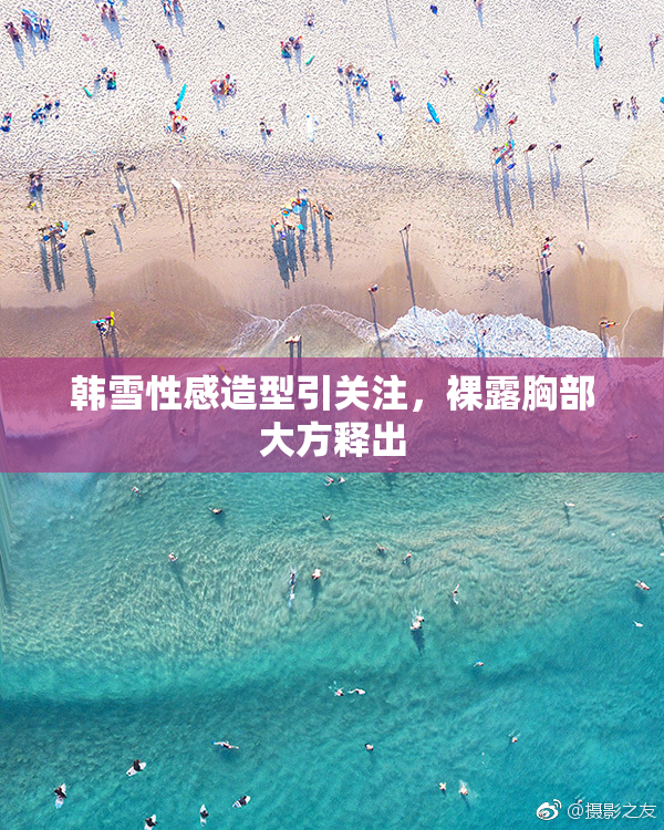 韩雪性感造型引关注，裸露胸部大方释出
