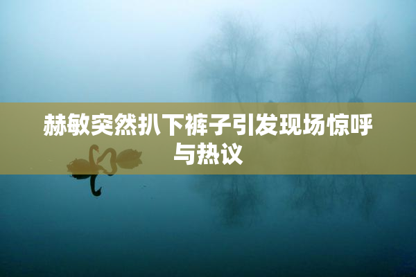 赫敏突然扒下裤子引发现场惊呼与热议