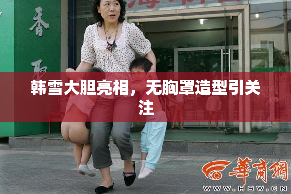 韩雪大胆亮相，无胸罩造型引关注
