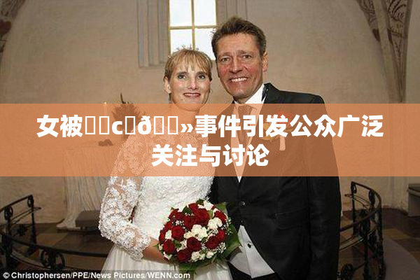 女被❌‌c‌🐻事件引发公众广泛关注与讨论