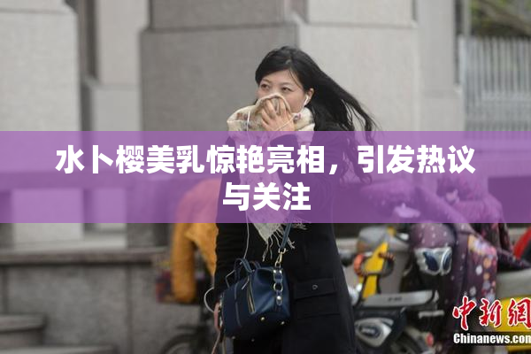 水卜樱美乳惊艳亮相，引发热议与关注