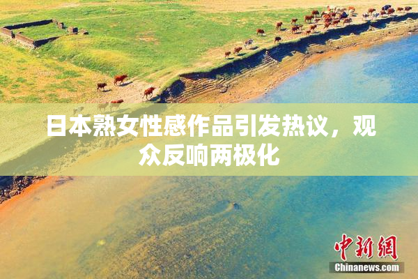 日本熟女性感作品引发热议，观众反响两极化