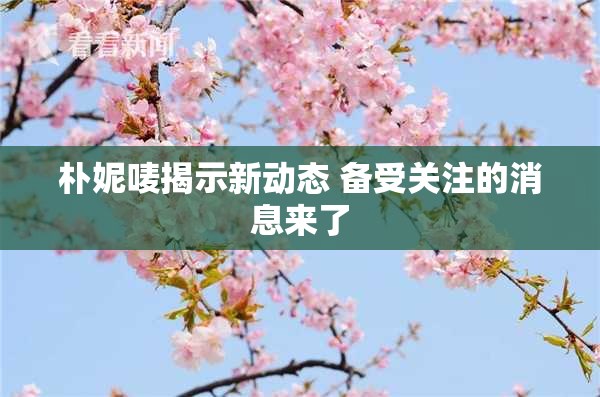 朴妮唛揭示新动态 备受关注的消息来了