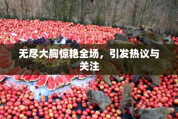 无尽大胸惊艳全场，引发热议与关注