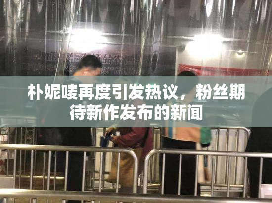 朴妮唛再度引发热议，粉丝期待新作发布的新闻
