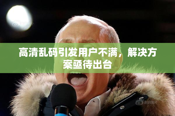 高清乱码引发用户不满，解决方案亟待出台