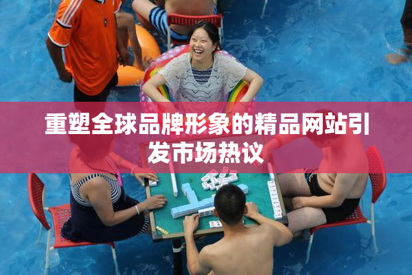 重塑全球品牌形象的精品网站引发市场热议