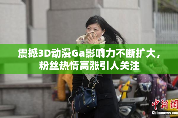 震撼3D动漫Ga影响力不断扩大，粉丝热情高涨引人关注