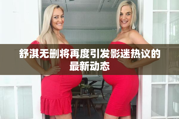 舒淇无删将再度引发影迷热议的最新动态