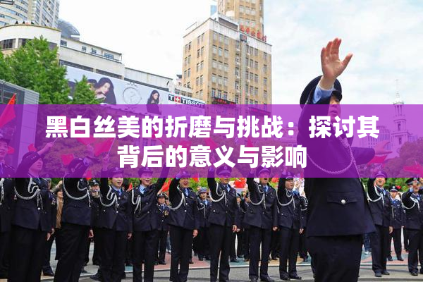 黑白丝美的折磨与挑战：探讨其背后的意义与影响