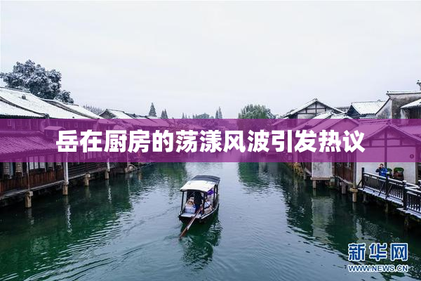 岳在厨房的荡漾风波引发热议