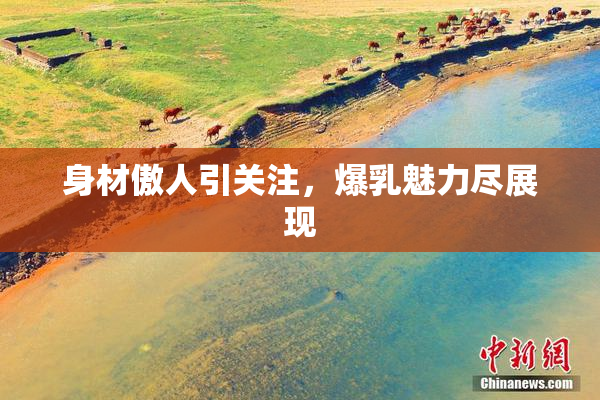 身材傲人引关注，爆乳魅力尽展现