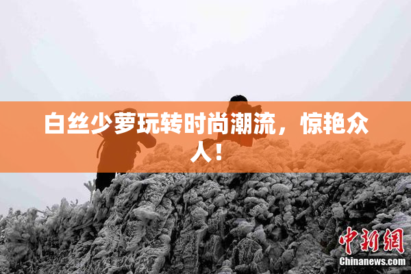 白丝少萝玩转时尚潮流，惊艳众人！