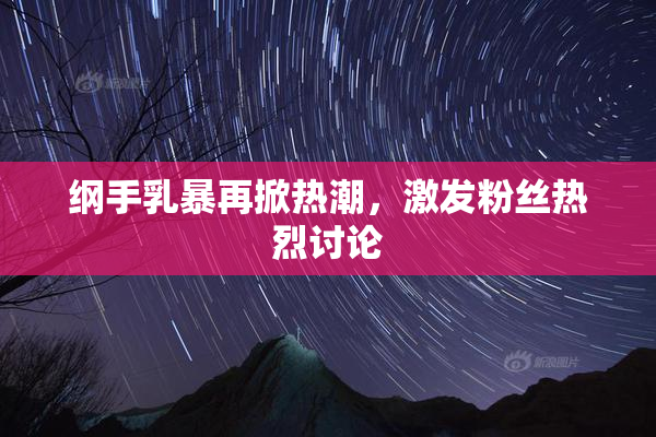 纲手乳暴再掀热潮，激发粉丝热烈讨论