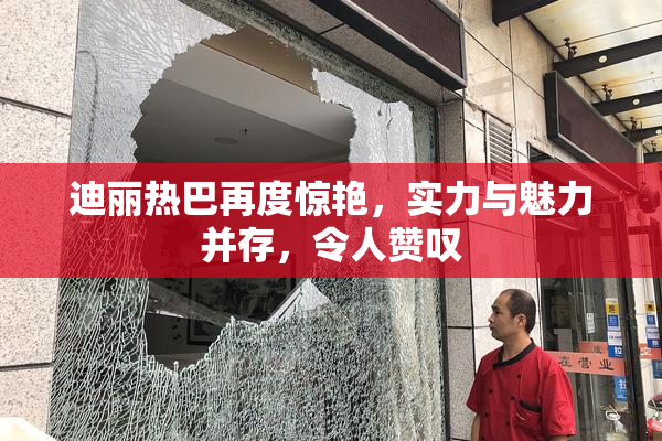 迪丽热巴再度惊艳，实力与魅力并存，令人赞叹