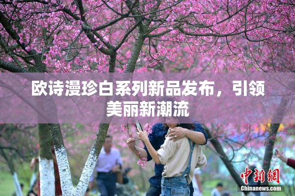 欧诗漫珍白系列新品发布，引领美丽新潮流