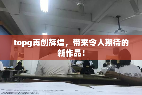 topg再创辉煌，带来令人期待的新作品！