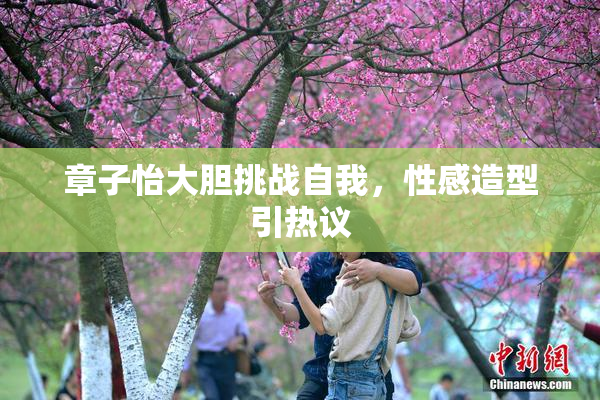 章子怡大胆挑战自我，性感造型引热议
