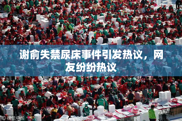 谢俞失禁尿床事件引发热议，网友纷纷热议
