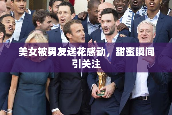 美女被男友送花感动，甜蜜瞬间引关注