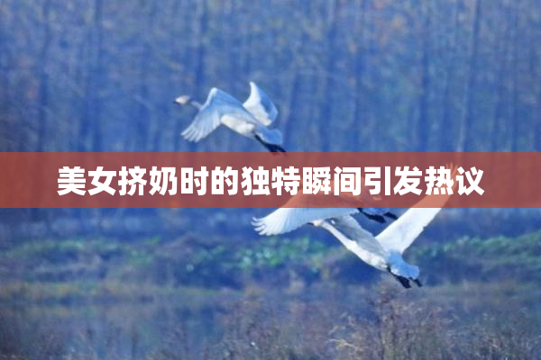 美女挤奶时的独特瞬间引发热议