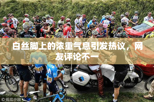 白丝脚上的浓重气息引发热议，网友评论不一