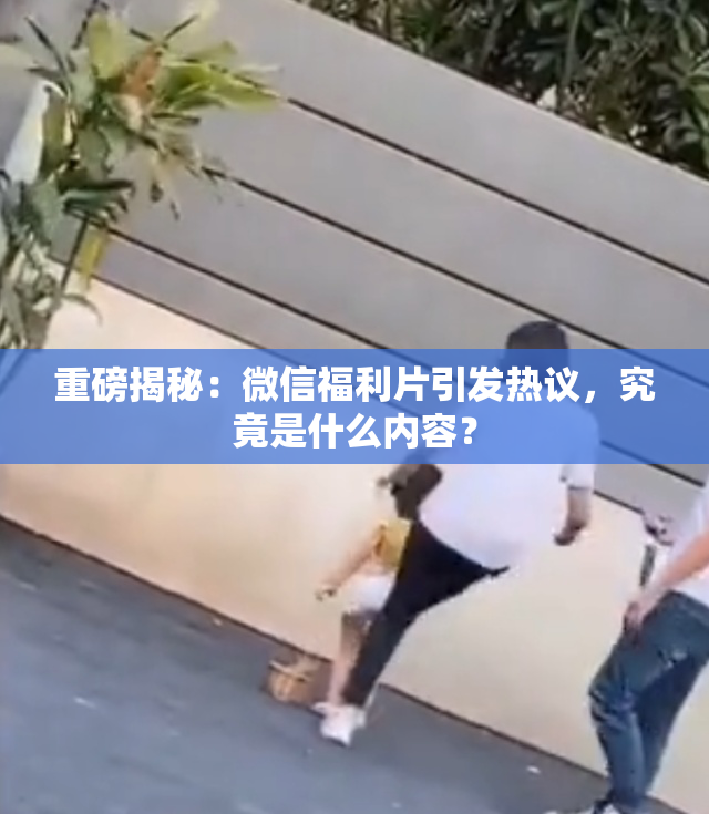 重磅揭秘：微信福利片引发热议，究竟是什么内容？
